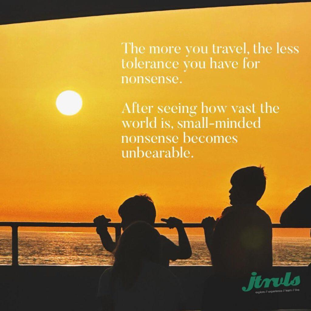 The more you travel, the less tolerance you have for nonsense. After seeing how vast the world is, small-minded nonsense becomes unbearable.